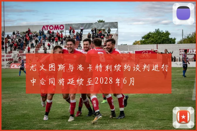尤文图斯与洛卡特利续约谈判进行中合同将延续至2028年6月