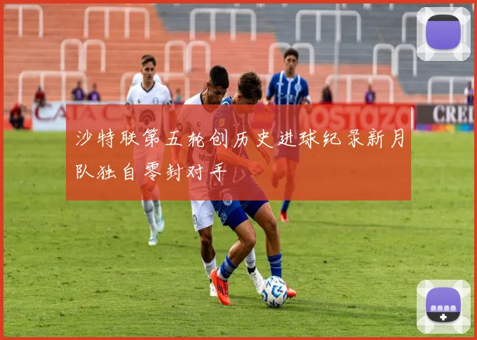 沙特联第五轮创历史进球纪录新月队独自零封对手