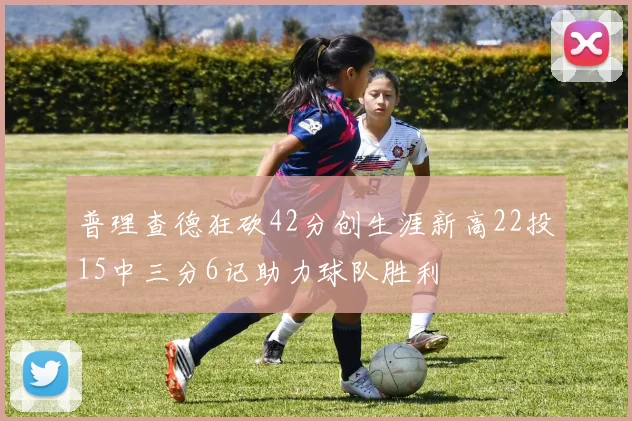 普理查德狂砍42分创生涯新高22投15中三分6记助力球队胜利