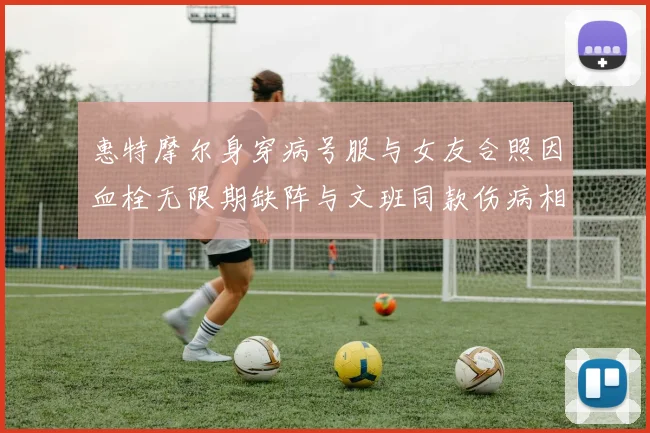 惠特摩尔身穿病号服与女友合照因血栓无限期缺阵与文班同款伤病相似