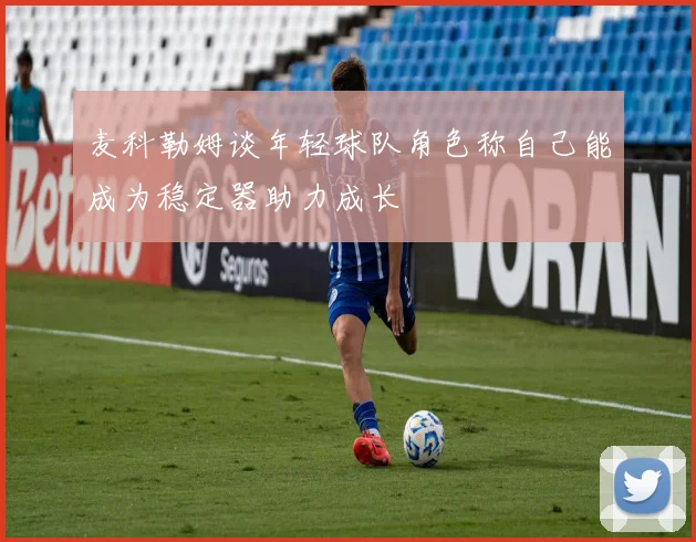 麦科勒姆谈年轻球队角色称自己能成为稳定器助力成长