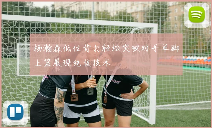 杨瀚森低位背打轻松突破对手单脚上篮展现绝佳技术