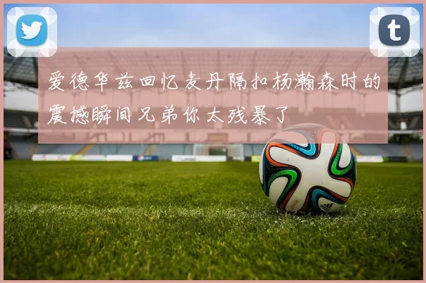 爱德华兹回忆麦丹隔扣杨瀚森时的震撼瞬间兄弟你太残暴了