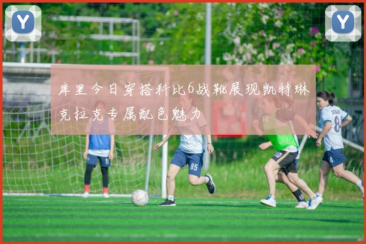 库里今日穿搭科比6战靴展现凯特琳克拉克专属配色魅力