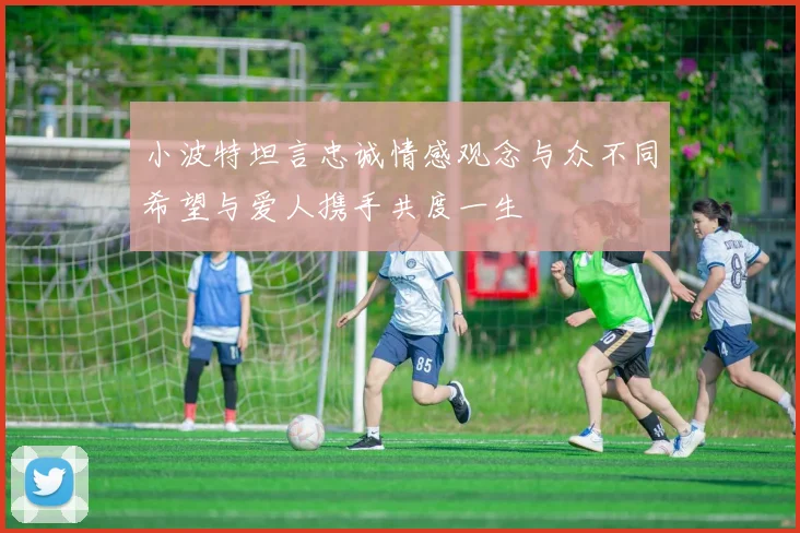 小波特坦言忠诚情感观念与众不同希望与爱人携手共度一生