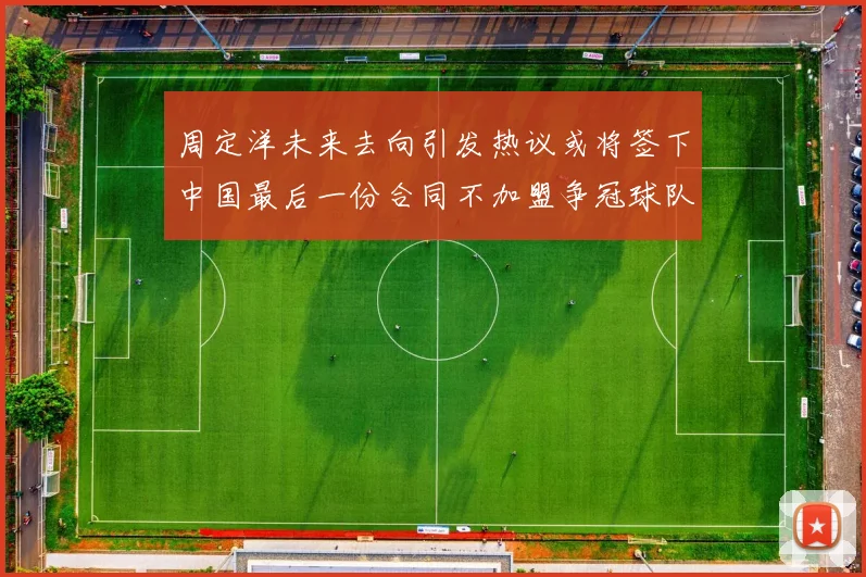 周定洋未来去向引发热议或将签下中国最后一份合同不加盟争冠球队