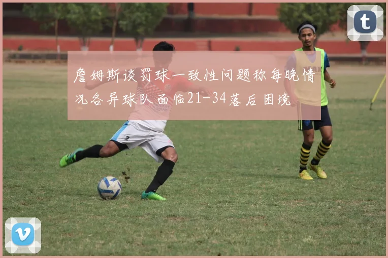 詹姆斯谈罚球一致性问题称每晚情况各异球队面临21-34落后困境