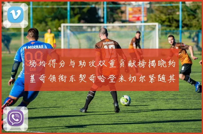 场均得分与助攻双重贡献榜揭晓约基奇领衔东契奇哈登米切尔紧随其后