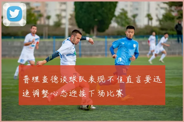 普理查德谈球队表现不佳直言要迅速调整心态迎接下场比赛