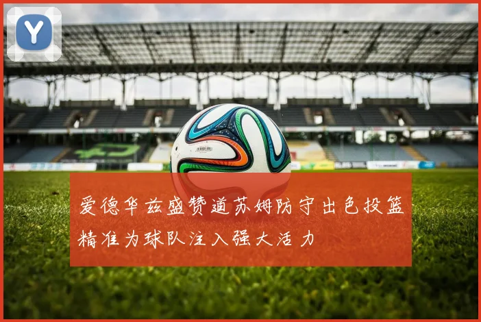 爱德华兹盛赞道苏姆防守出色投篮精准为球队注入强大活力