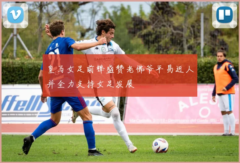 皇马女足前锋盛赞老佛爷平易近人并全力支持女足发展