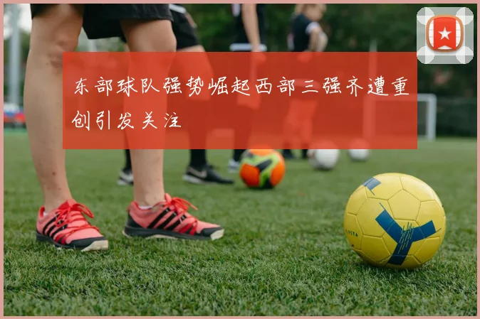 东部球队强势崛起西部三强齐遭重创引发关注