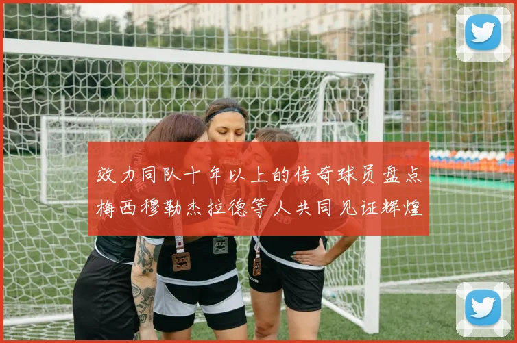 效力同队十年以上的传奇球员盘点梅西穆勒杰拉德等人共同见证辉煌岁月