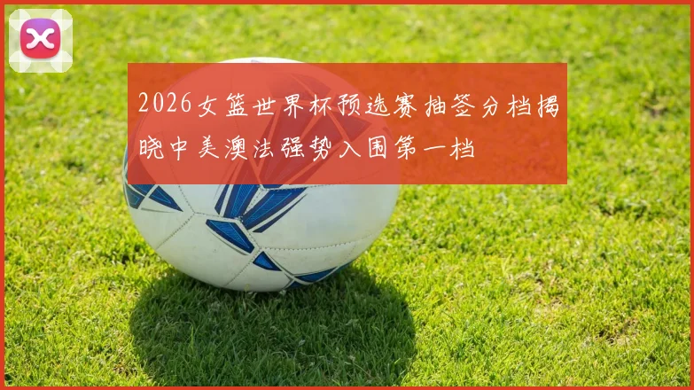 2026女篮世界杯预选赛抽签分档揭晓中美澳法强势入围第一档