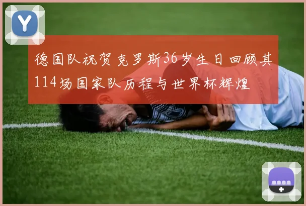 德国队祝贺克罗斯36岁生日回顾其114场国家队历程与世界杯辉煌