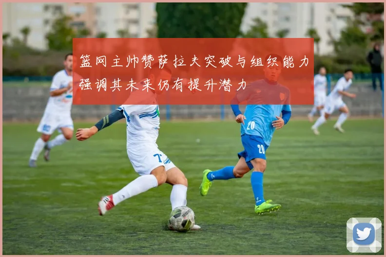 篮网主帅赞萨拉夫突破与组织能力强调其未来仍有提升潜力