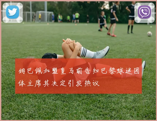 姆巴佩加盟皇马前告知巴黎球迷团体主席其决定引发热议