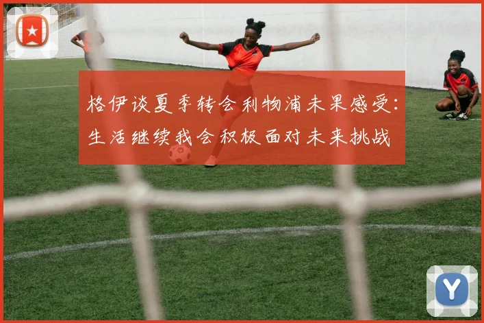 格伊谈夏季转会利物浦未果感受：生活继续我会积极面对未来挑战
