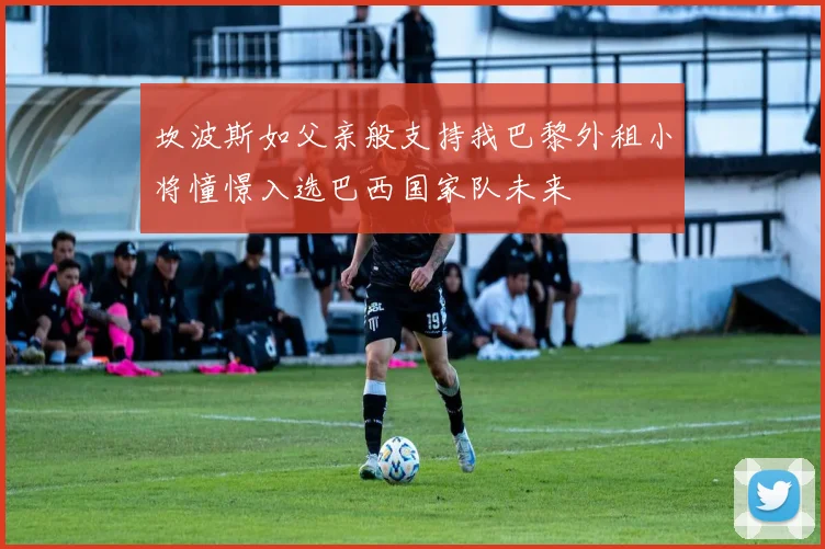 坎波斯如父亲般支持我巴黎外租小将憧憬入选巴西国家队未来