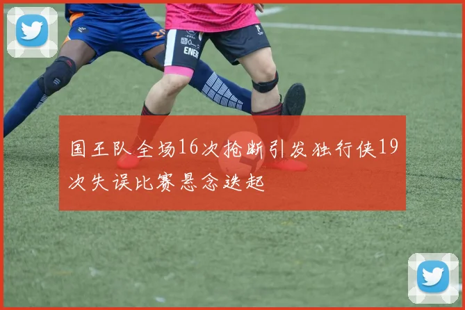 国王队全场16次抢断引发独行侠19次失误比赛悬念迭起